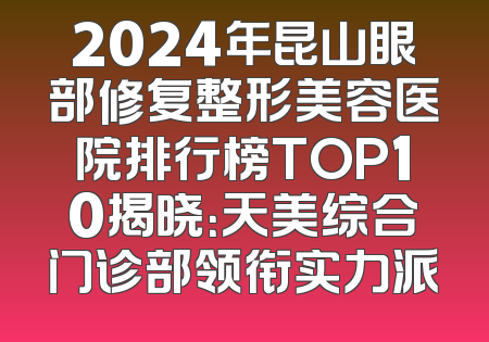 2024年昆山眼部修复整形美容医院排行榜TOP10揭晓：天美综合门诊部领衔实力派