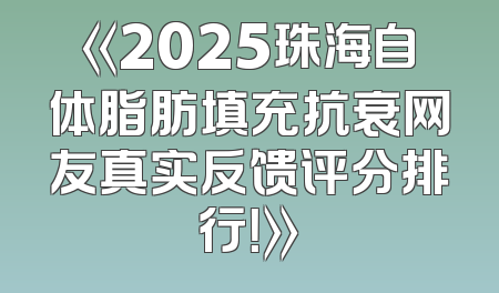 《2025珠海自体脂肪填充抗衰网友真实反馈评分排行！》