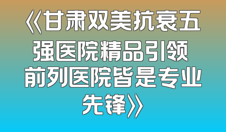 《甘肃双美抗衰五强医院精品引领 前列医院皆是专业先锋》