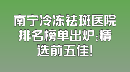 南宁冷冻祛斑医院排名榜单出炉：精选前五佳！