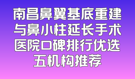 南昌鼻翼基底重建与鼻小柱延长手术医院口碑排行优选五机构推荐