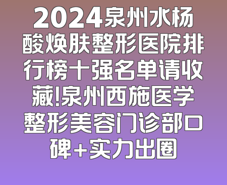 2024泉州水杨酸焕肤整形医院排行榜十强名单请收藏！泉州西施医学整形美容门诊部口碑+实力出圈