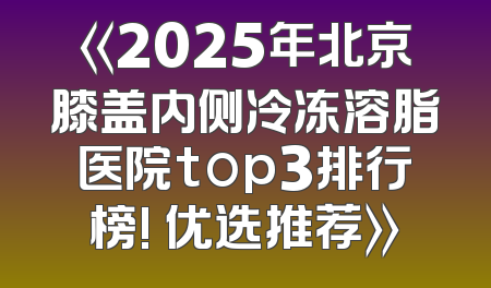 《2025年北京膝盖内侧冷冻溶脂医院top3排行榜! 优选推荐》