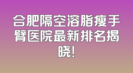 合肥隔空溶脂瘦手臂医院最新排名揭晓！