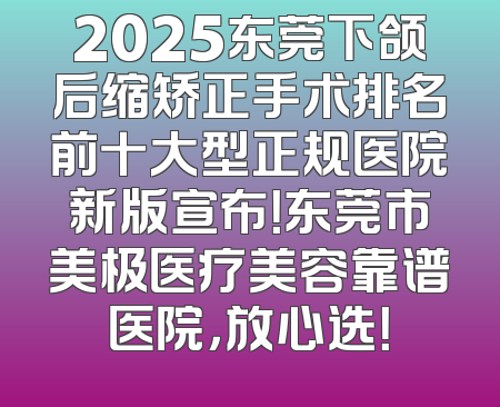 2025东莞下颌后缩矫正手术排名前十大型正规医院新版宣布！东莞市美极医疗美容靠谱医院，放心选！