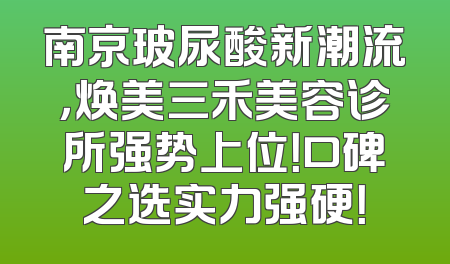 南京玻尿酸新潮流，焕美三禾美容诊所强势上位！口碑之选实力强硬！