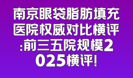 南京眼袋脂肪填充医院权威对比横评：前三五院规模2025横评!