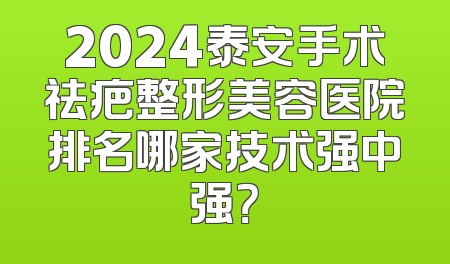 2024泰安手术祛疤整形美容医院排名哪家技术强中强？