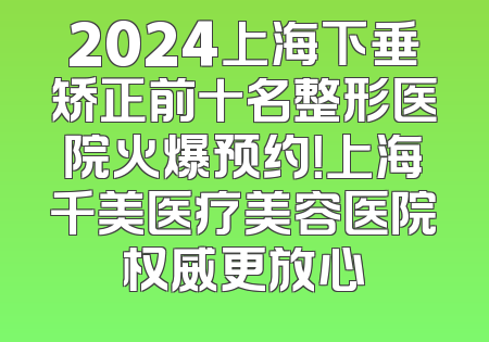 2024上海下垂矫正前十名整形医院火爆预约！上海千美医疗美容医院权威更放心