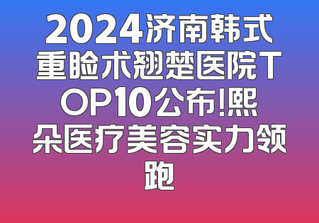 2024济南韩式重睑术翘楚医院TOP10公布！熙朵医疗美容实力领跑