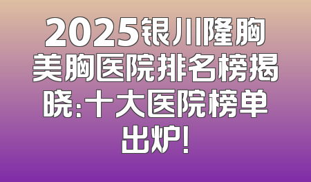 2025银川隆胸美胸医院排名榜揭晓：十大医院榜单出炉！