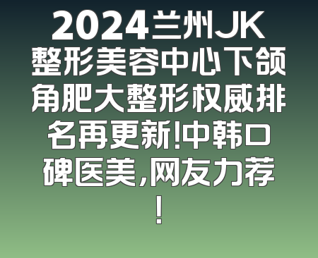 2024兰州JK整形美容中心下颌角肥大整形权威排名再更新！中韩口碑医美，网友力荐！