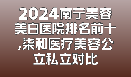 2024南宁美容美白医院排名前十，柒和医疗美容公立私立对比