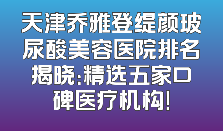天津乔雅登缇颜玻尿酸美容医院排名揭晓：精选五家口碑医疗机构！