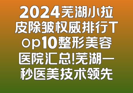 2024芜湖小拉皮除皱权威排行Top10整形美容医院汇总！芜湖一秒医美技术领先