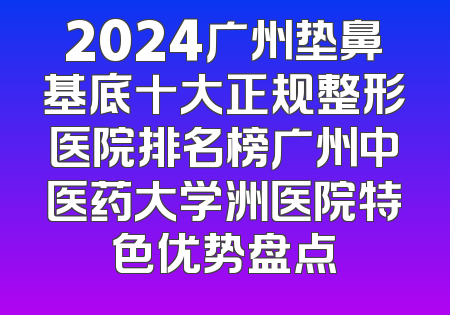 2024广州垫鼻基底十大正规整形医院排名榜广州中医药大学洲医院特色优势盘点