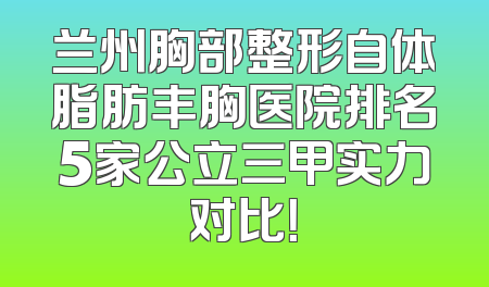 兰州胸部整形自体脂肪丰胸医院排名5家公立三甲实力对比！