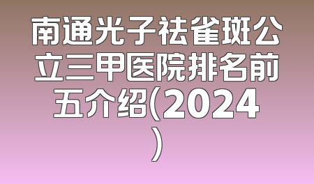南通光子祛雀斑公立三甲医院排名前五介绍（2024）