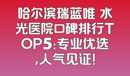 哈尔滨瑞蓝唯瑅水光医院口碑排行TOP5：专业优选，人气见证！