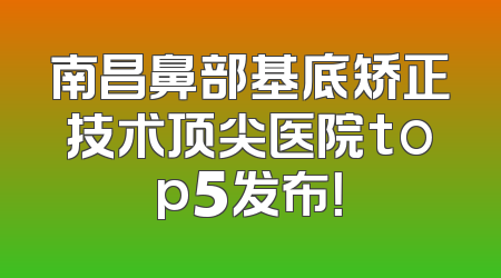 南昌鼻部基底矫正技术顶尖医院top5发布！