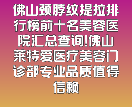 佛山颈脖纹提拉排行榜前十名美容医院汇总查询！佛山莱特爱医疗美容门诊部专业品质值得信赖