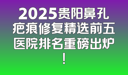 2025贵阳鼻孔疤痕修复精选前五医院排名重磅出炉！