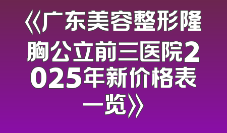 《广东美容整形隆胸公立前三医院2025年新价格表一览》