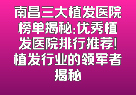 南昌三大植发医院榜单揭秘：优秀植发医院排行推荐！植发行业的领军者揭秘