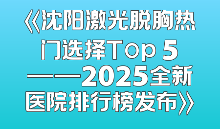 《沈阳激光脱胸热门选择Top 5——2025全新医院排行榜发布》