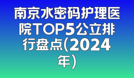 南京水密码护理医院TOP5公立排行盘点（2024年）
