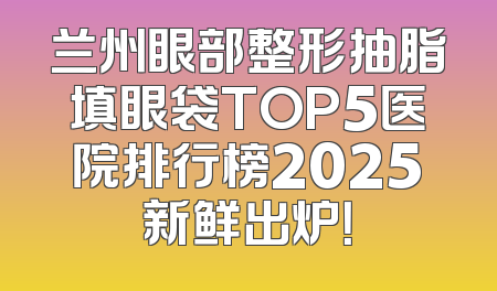 兰州眼部整形抽脂填眼袋TOP5医院排行榜2025新鲜出炉！