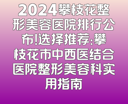 2024攀枝花整形美容医院排行公布！选择推荐：攀枝花市中西医结合医院整形美容科实用指南