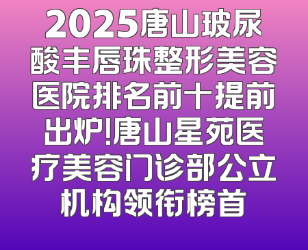 2025唐山玻尿酸丰唇珠整形美容医院排名前十提前出炉！唐山星苑医疗美容门诊部公立机构领衔榜首