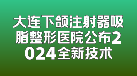 大连下颌注射器吸脂整形医院公布2024全新技术