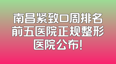 南昌紧致口周排名前五医院正规整形医院公布！