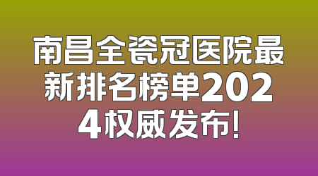 南昌全瓷冠医院最新排名榜单2024权威发布！