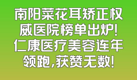 南阳菜花耳矫正权威医院榜单出炉！仁康医疗美容连年领跑，获赞无数！