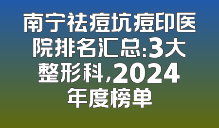 南宁祛痘坑痘印医院排名汇总：3大整形科，2024年度榜单