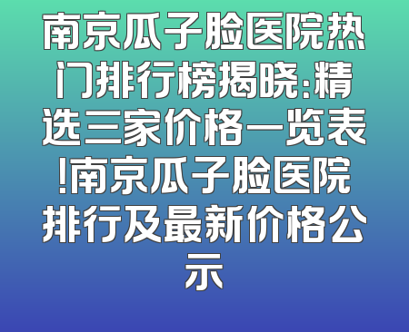 南京瓜子脸医院热门排行榜揭晓：精选三家价格一览表！南京瓜子脸医院排行及最新价格公示