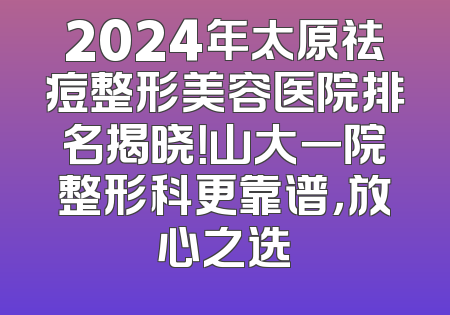 2024年太原祛痘整形美容医院排名揭晓！山大一院整形科更靠谱，放心之选