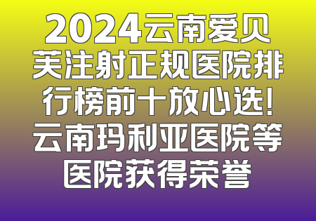 2024云南爱贝芙注射正规医院排行榜前十放心选！云南玛利亚医院等医院获得荣誉