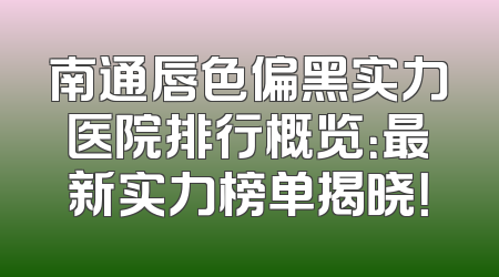 南通唇色偏黑实力医院排行概览：最新实力榜单揭晓！