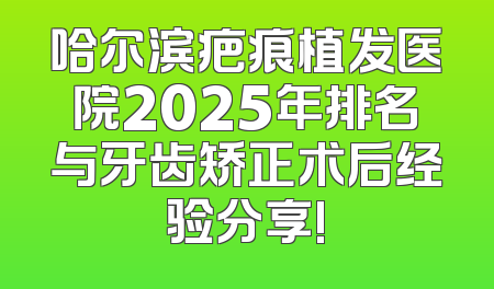 哈尔滨疤痕植发医院2025年排名与牙齿矫正术后经验分享!