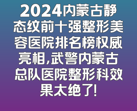 2024内蒙古静态纹前十强整形美容医院排名榜权威亮相，武警内蒙古总队医院整形科效果太绝了！