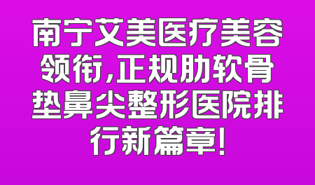 南宁艾美医疗美容领衔，正规肋软骨垫鼻尖整形医院排行新篇章！