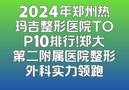 2024年郑州热玛吉整形医院TOP10排行！郑大第二附属医院整形外科实力领跑