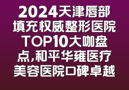 2024天津唇部填充权威整形医院TOP10大咖盘点，和平华雍医疗美容医院口碑卓越