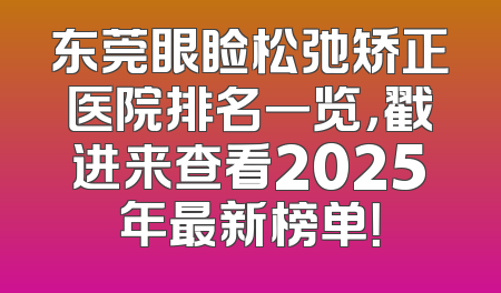 东莞眼睑松弛矫正医院排名一览，戳进来查看2025年最新榜单！