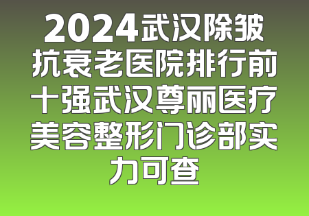 2024武汉除皱抗衰老医院排行前十强武汉尊丽医疗美容整形门诊部实力可查