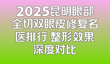 2025昆明眼部全切双眼皮修复名医排行 整形效果深度对比